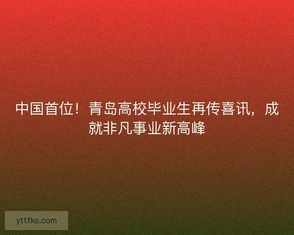 中国首位！青岛高校毕业生再传喜讯，成就非凡事业新高峰