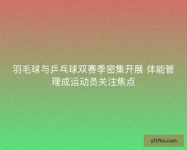 羽毛球与乒乓球双赛季密集开展 体能管理成运动员关注焦点