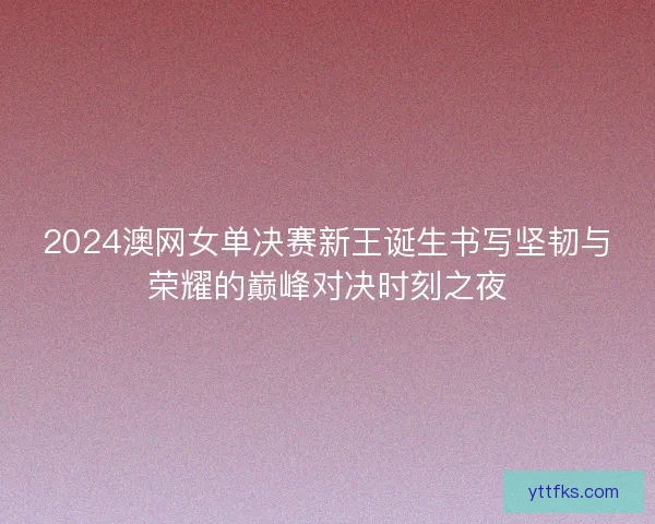 2024澳网女单决赛新王诞生书写坚韧与荣耀的巅峰对决时刻之夜