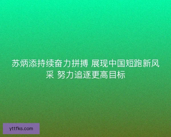 苏炳添持续奋力拼搏 展现中国短跑新风采 努力追逐更高目标
