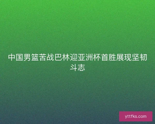 中国男篮苦战巴林迎亚洲杯首胜展现坚韧斗志