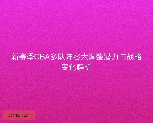 新赛季CBA多队阵容大调整潜力与战略变化解析