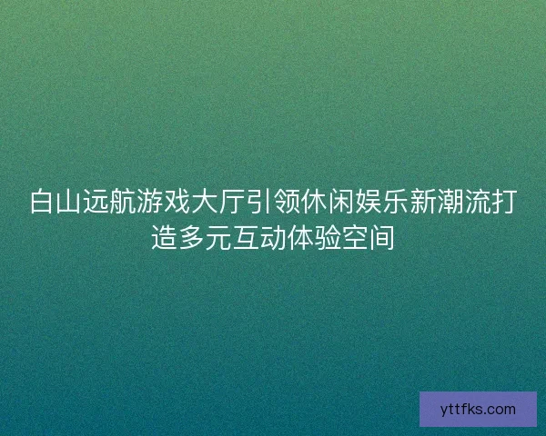 白山远航游戏大厅引领休闲娱乐新潮流打造多元互动体验空间