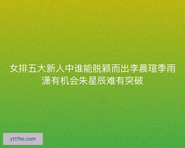 女排五大新人中谁能脱颖而出李晨瑄季雨潇有机会朱星辰难有突破 女排五大新人中谁能脱颖而出李晨瑄季雨潇有机会朱星辰难有突破