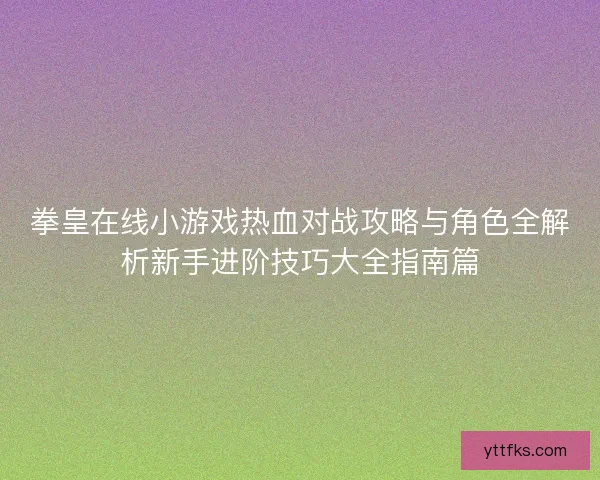 拳皇在线小游戏热血对战攻略与角色全解析新手进阶技巧大全指南篇