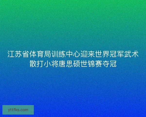 江苏省体育局训练中心迎来世界冠军武术散打小将唐思硕世锦赛夺冠