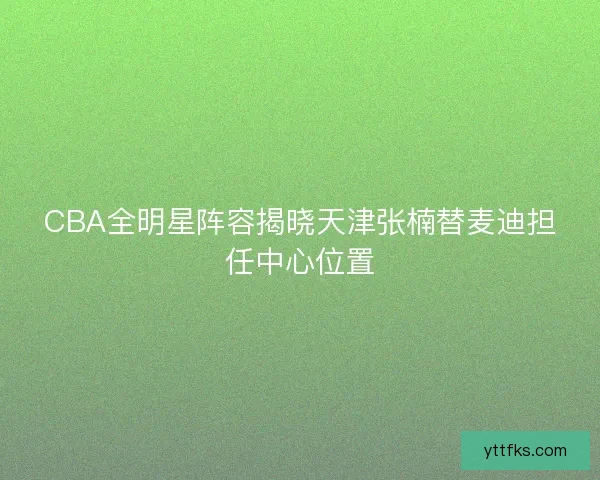 CBA全明星阵容揭晓天津张楠替麦迪担任中心位置