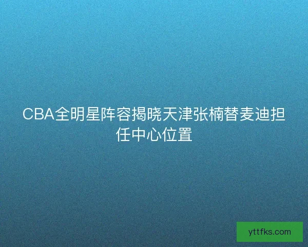 CBA全明星阵容揭晓天津张楠替麦迪担任中心位置
