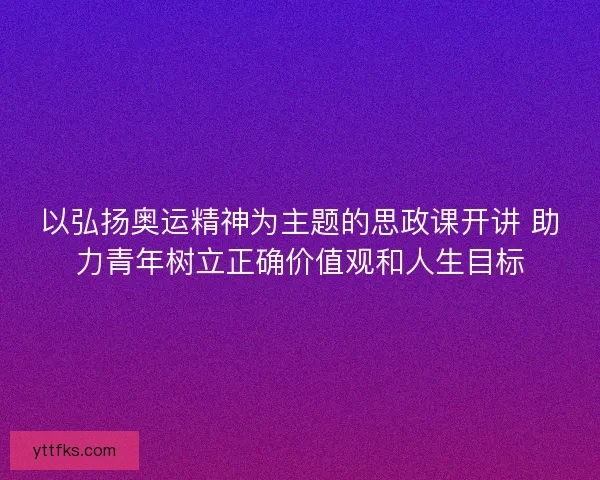 以弘扬奥运精神为主题的思政课开讲 助力青年树立正确价值观和人生目标