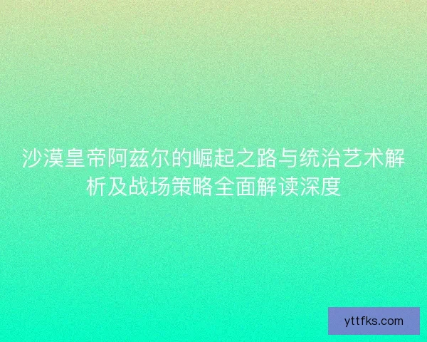 沙漠皇帝阿兹尔的崛起之路与统治艺术解析及战场策略全面解读深度