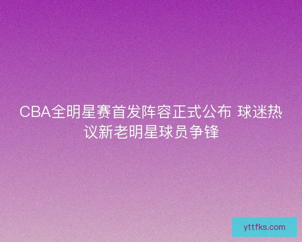 CBA全明星赛首发阵容正式公布 球迷热议新老明星球员争锋