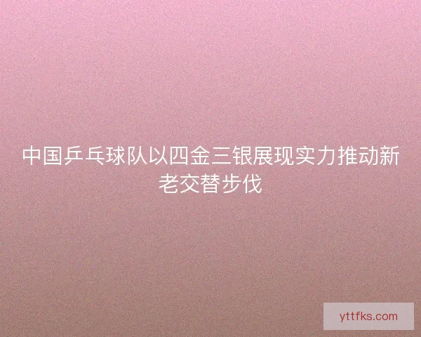 中国乒乓球队以四金三银展现实力推动新老交替步伐
