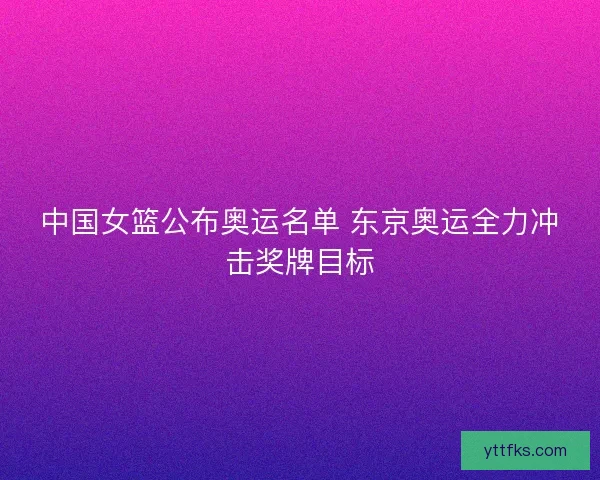 中国女篮公布奥运名单 东京奥运全力冲击奖牌目标