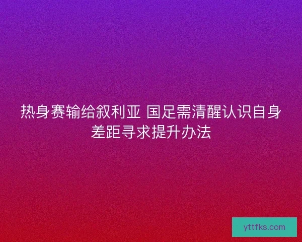 热身赛输给叙利亚 国足需清醒认识自身差距寻求提升办法 热身赛输给叙利亚 国足需清醒认识自身差距寻求提升办法