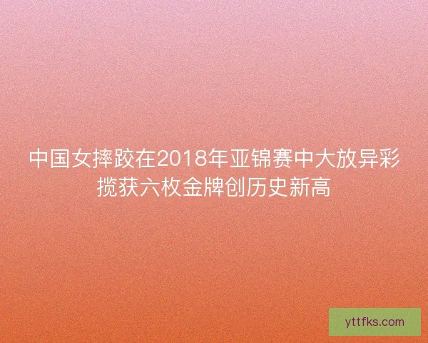 中国女摔跤在2018年亚锦赛中大放异彩揽获六枚金牌创历史新高